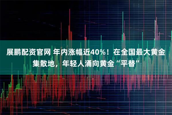 展鹏配资官网 年内涨幅近40%！在全国最大黄金集散地，年轻人涌向黄金“平替”