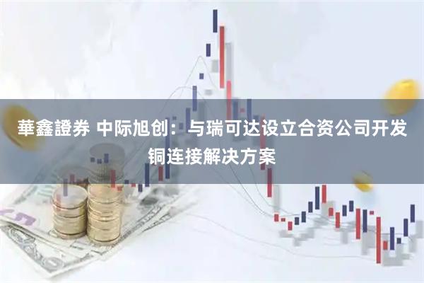 華鑫證券 中际旭创：与瑞可达设立合资公司开发铜连接解决方案