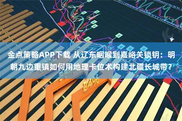金点策略APP下载 从辽东咽喉到嘉峪关锁钥：明朝九边重镇如何用地理卡位术构建北疆长城带？