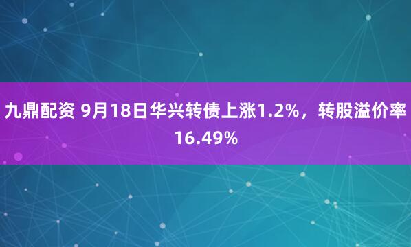九鼎配资 9月18日华兴转债上涨1.2%，转股溢价率16.49%