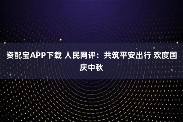 资配宝APP下载 人民网评：共筑平安出行 欢度国庆中秋