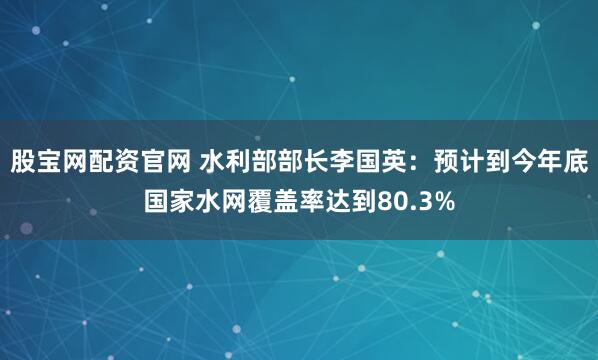 股宝网配资官网 水利部部长李国英：预计到今年底国家水网覆盖率达到80.3%