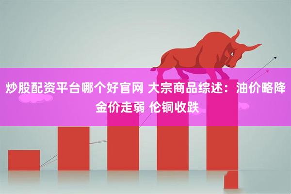 炒股配资平台哪个好官网 大宗商品综述：油价略降 金价走弱 伦铜收跌