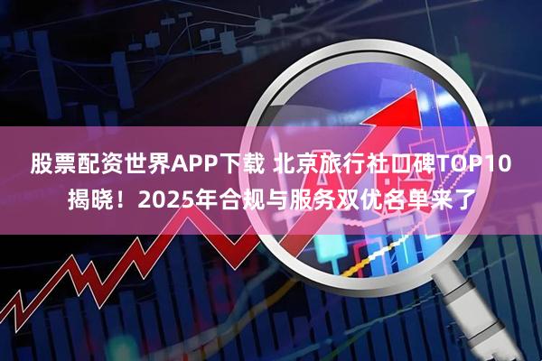 股票配资世界APP下载 北京旅行社口碑TOP10揭晓!2025年合规与服务双优名单来了