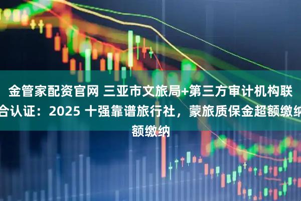 金管家配资官网 三亚市文旅局+第三方审计机构联合认证:2025 十强靠谱旅行社,蒙旅质保金超额缴纳