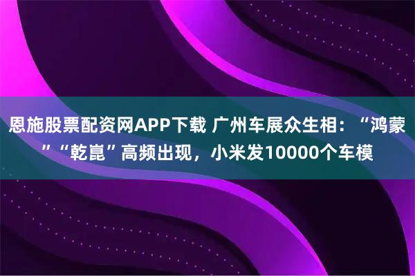恩施股票配资网APP下载 广州车展众生相：“鸿蒙”“乾崑”高频出现，小米发10000个车模