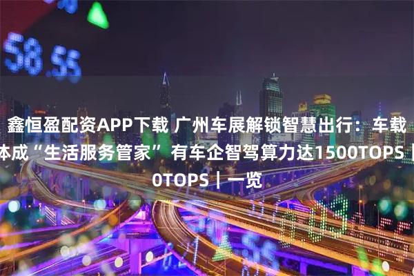 鑫恒盈配资APP下载 广州车展解锁智慧出行：车载智能体成“生活服务管家” 有车企智驾算力达1500TOPS｜一览
