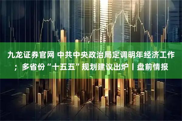 九龙证券官网 中共中央政治局定调明年经济工作;多省份“十五五”规划建议出炉丨盘前情报