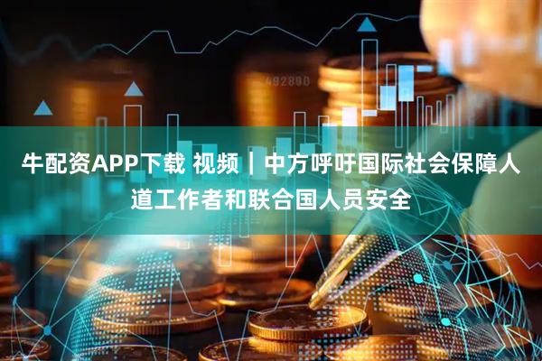 牛配资APP下载 视频｜中方呼吁国际社会保障人道工作者和联合国人员安全
