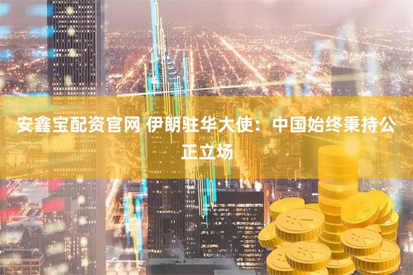 安鑫宝配资官网 伊朗驻华大使：中国始终秉持公正立场