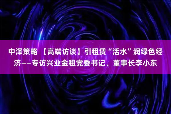 中泽策略 【高端访谈】引租赁“活水”润绿色经济——专访兴业金租党委书记、董事长李小东