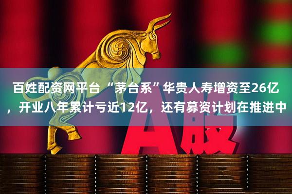 百姓配资网平台 “茅台系”华贵人寿增资至26亿，开业八年累计亏近12亿，还有募资计划在推进中