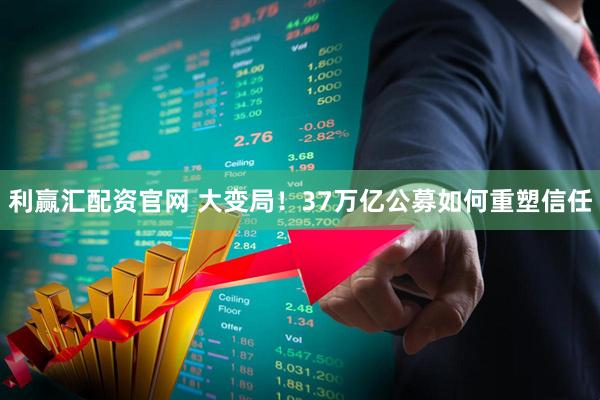 利赢汇配资官网 大变局！37万亿公募如何重塑信任
