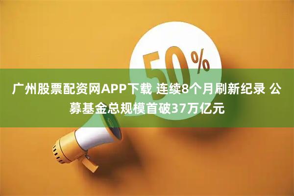 广州股票配资网APP下载 连续8个月刷新纪录 公募基金总规模首破37万亿元