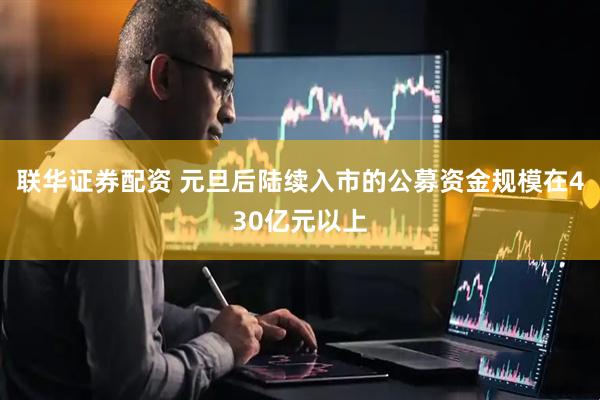 联华证券配资 元旦后陆续入市的公募资金规模在430亿元以上