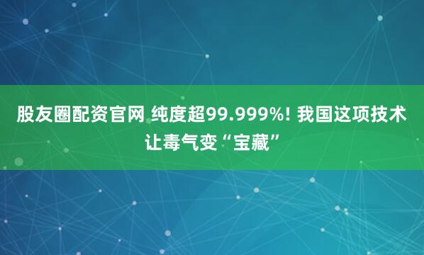股友圈配资官网 纯度超99.999%! 我国这项技术让毒气变“宝藏”