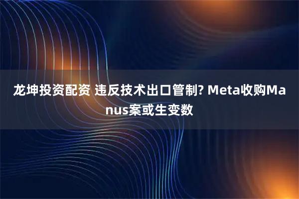 龙坤投资配资 违反技术出口管制? Meta收购Manus案或生变数