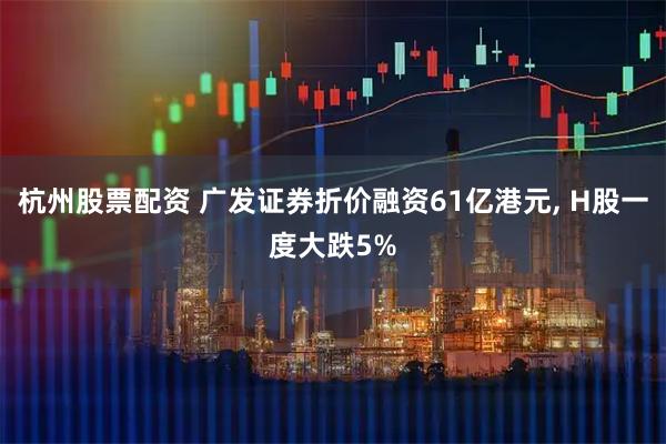 杭州股票配资 广发证券折价融资61亿港元, H股一度大跌5%