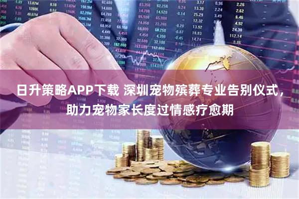 日升策略APP下载 深圳宠物殡葬专业告别仪式，助力宠物家长度过情感疗愈期