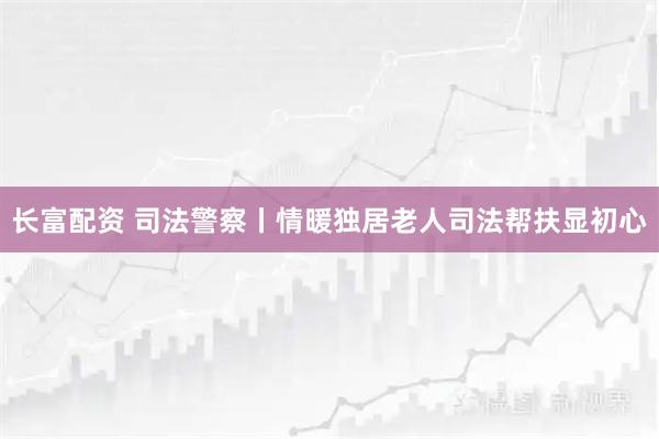 长富配资 司法警察丨情暖独居老人司法帮扶显初心