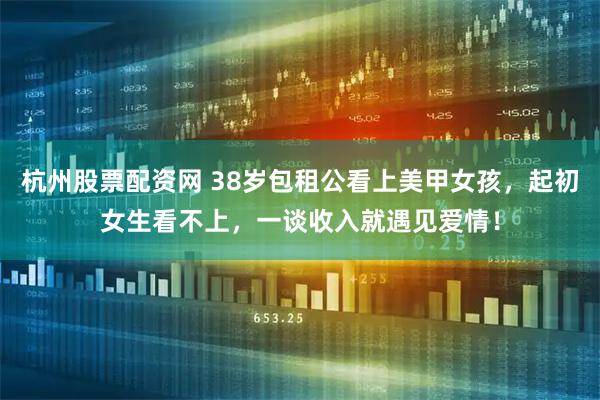 杭州股票配资网 38岁包租公看上美甲女孩，起初女生看不上，一谈收入就遇见爱情！