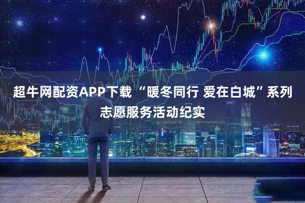 超牛网配资APP下载 “暖冬同行 爱在白城”系列志愿服务活动纪实