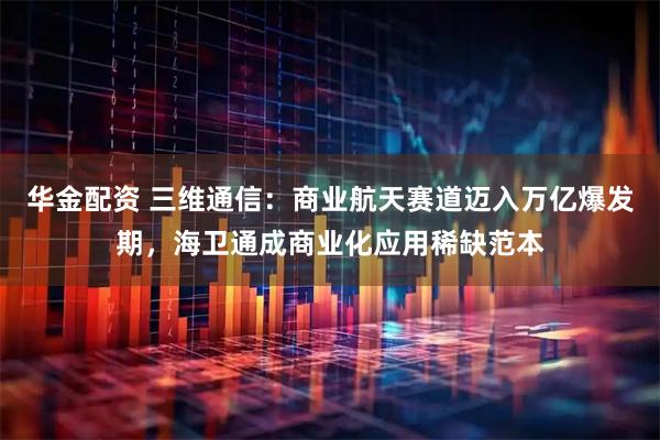 华金配资 三维通信：商业航天赛道迈入万亿爆发期，海卫通成商业化应用稀缺范本