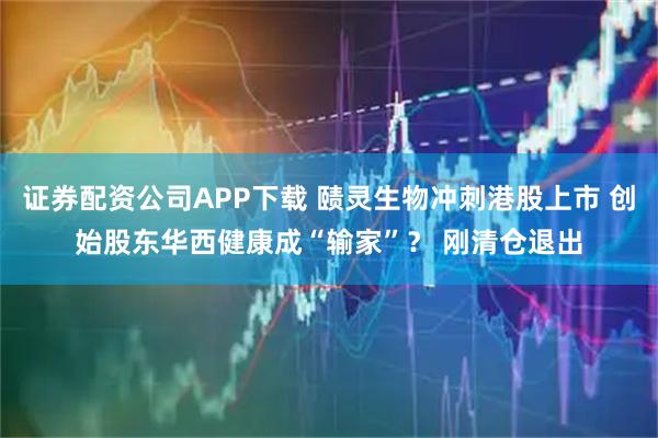 证券配资公司APP下载 赜灵生物冲刺港股上市 创始股东华西健康成“输家”？ 刚清仓退出