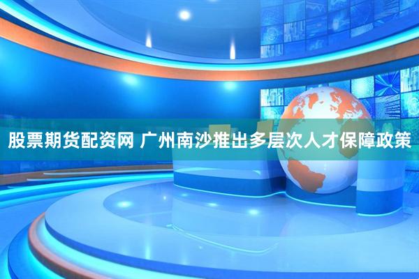 股票期货配资网 广州南沙推出多层次人才保障政策