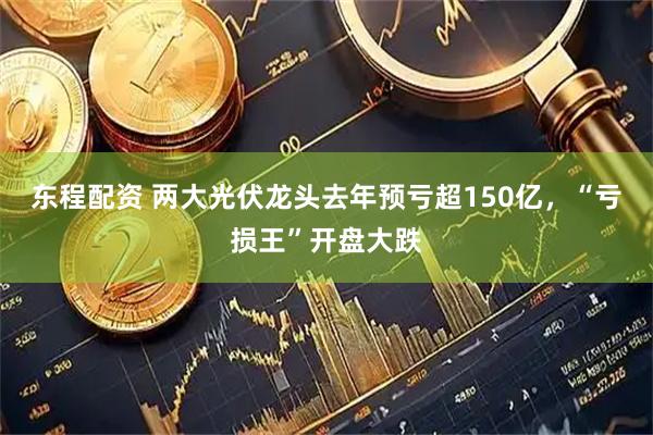 东程配资 两大光伏龙头去年预亏超150亿，“亏损王”开盘大跌