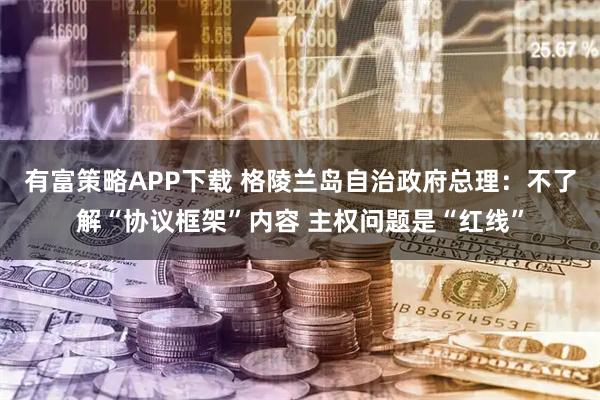 有富策略APP下载 格陵兰岛自治政府总理：不了解“协议框架”内容 主权问题是“红线”