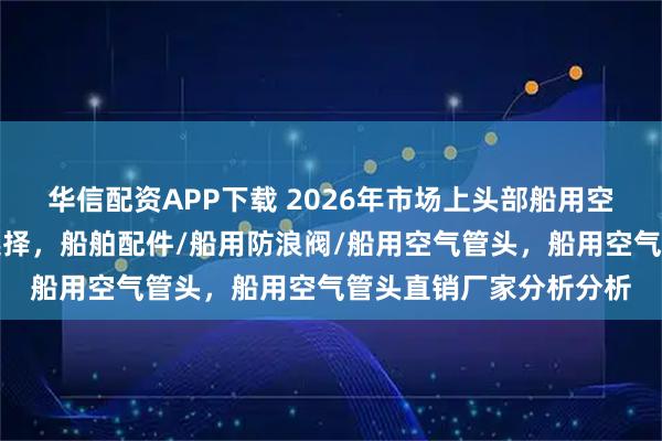 华信配资APP下载 2026年市场上头部船用空气管头实力厂家怎么选择，船舶配件/船用防浪阀/船用空气管头，船用空气管头直销厂家分析分析