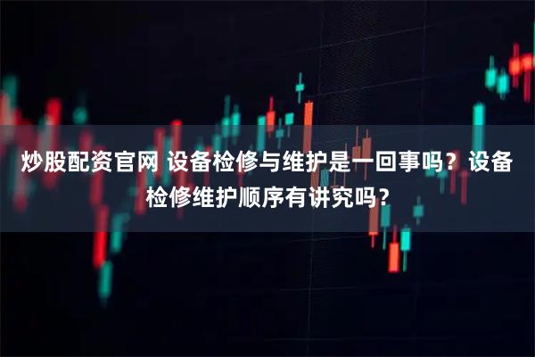 炒股配资官网 设备检修与维护是一回事吗？设备检修维护顺序有讲究吗？