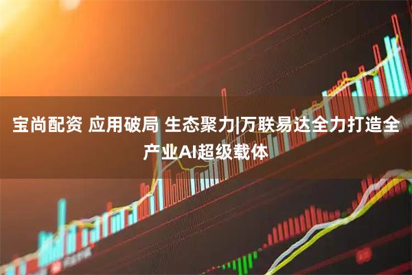 宝尚配资 应用破局 生态聚力|万联易达全力打造全产业AI超级载体