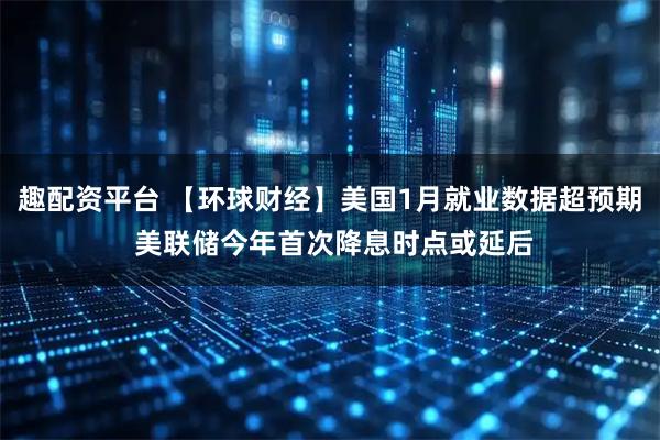 趣配资平台 【环球财经】美国1月就业数据超预期 美联储今年首次降息时点或延后