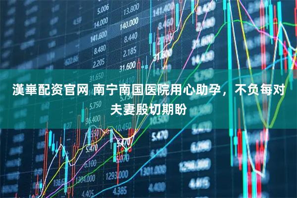 漢崋配资官网 南宁南国医院用心助孕,不负每对夫妻殷切期盼