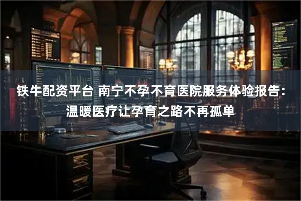 铁牛配资平台 南宁不孕不育医院服务体验报告：温暖医疗让孕育之路不再孤单