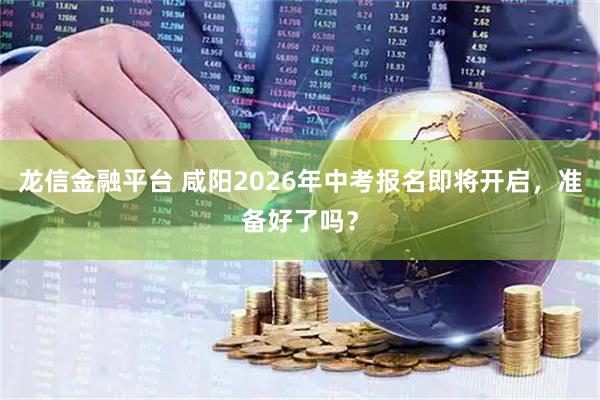 龙信金融平台 咸阳2026年中考报名即将开启，准备好了吗？