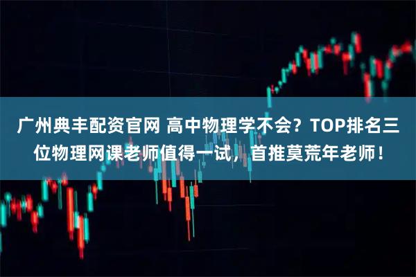 广州典丰配资官网 高中物理学不会？TOP排名三位物理网课老师值得一试，首推莫荒年老师！