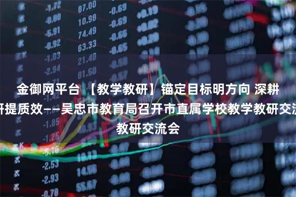 金御网平台 【教学教研】锚定目标明方向 深耕教研提质效——吴忠市教育局召开市直属学校教学教研交流会