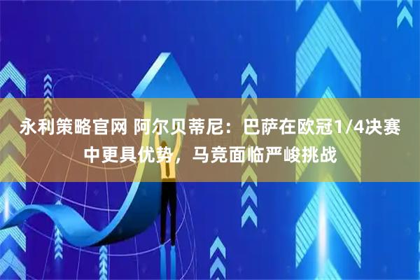 永利策略官网 阿尔贝蒂尼：巴萨在欧冠1/4决赛中更具优势，马竞面临严峻挑战