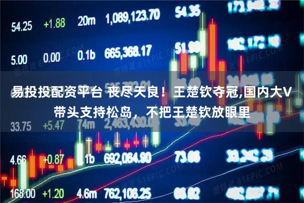 易投投配资平台 丧尽天良！王楚钦夺冠,国内大V带头支持松岛，不把王楚钦放眼里